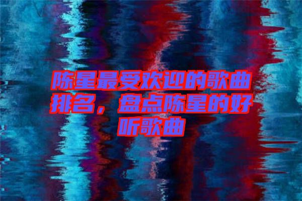 陳星最受歡迎的歌曲排名，盤(pán)點(diǎn)陳星的好聽(tīng)歌曲