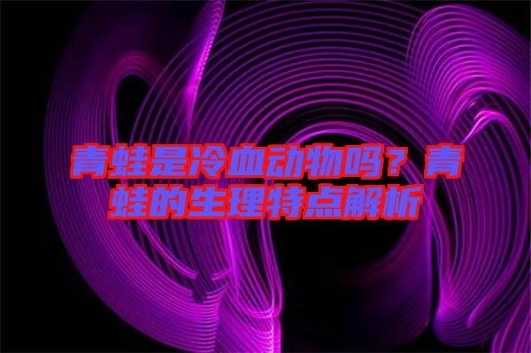 青蛙是冷血動物嗎？青蛙的生理特點解析