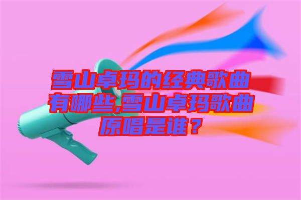雪山卓瑪?shù)慕?jīng)典歌曲有哪些,雪山卓瑪歌曲原唱是誰？