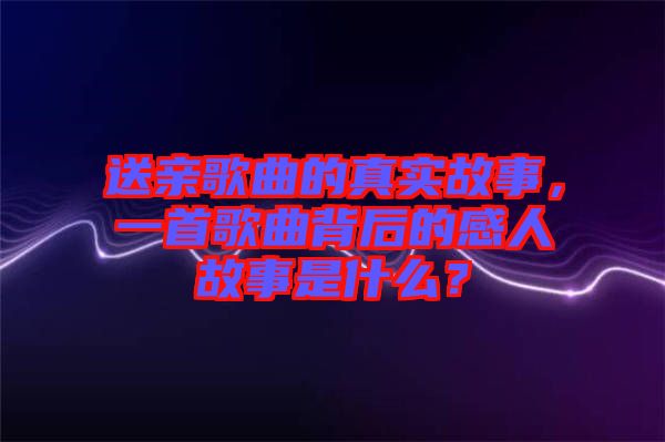送親歌曲的真實(shí)故事，一首歌曲背后的感人故事是什么？
