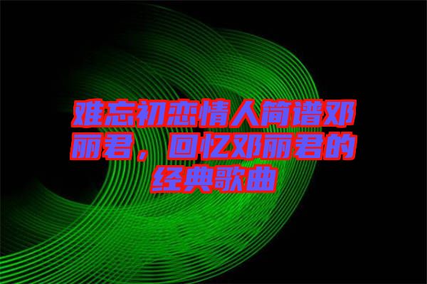 難忘初戀情人簡譜鄧麗君，回憶鄧麗君的經典歌曲