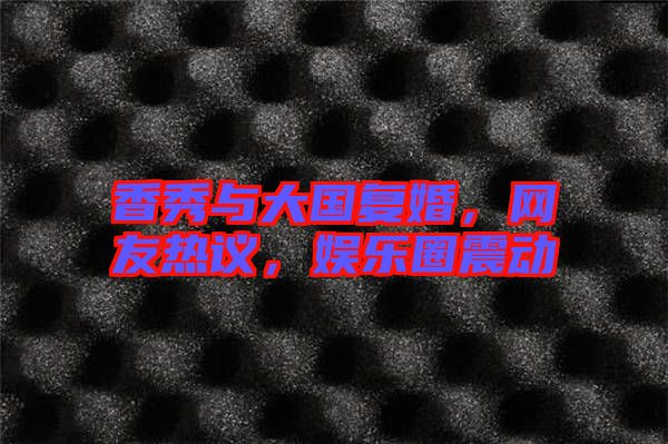 香秀與大國(guó)復(fù)婚，網(wǎng)友熱議，娛樂(lè)圈震動(dòng)