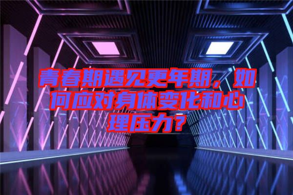 青春期遇見更年期，如何應(yīng)對(duì)身體變化和心理壓力？