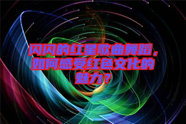 閃閃的紅星歌曲舞蹈，如何感受紅色文化的魅力？