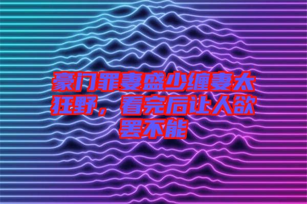 豪門(mén)罪妻盛少纏妻太狂野，看完后讓人欲罷不能