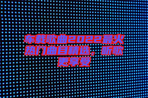 車載歌曲2022最火熱門曲目精選，聽歌更享受