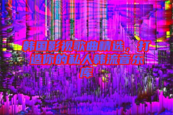 韓國影視歌曲精選，打造你的私人韓流音樂庫