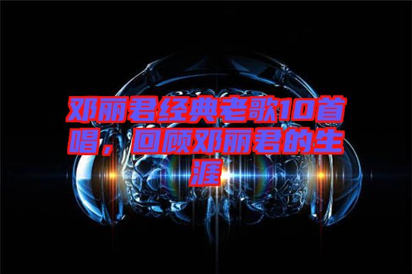 鄧麗君經(jīng)典老歌10首唱，回顧?quán)圎惥纳? width=