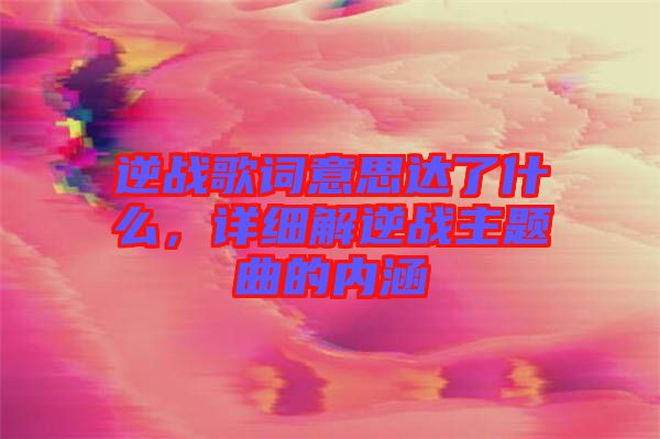 逆戰(zhàn)歌詞意思達了什么，詳細解逆戰(zhàn)主題曲的內涵