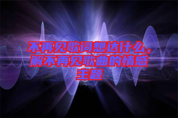 不再見歌詞想達什么，解不再見歌曲的情感主題
