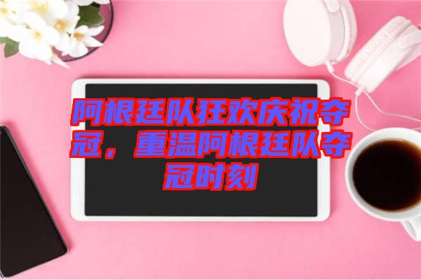 阿根廷隊狂歡慶祝奪冠，重溫阿根廷隊奪冠時刻