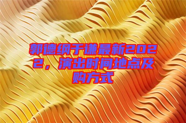 郭德綱于謙最新2022，演出時(shí)間地點(diǎn)及購方式