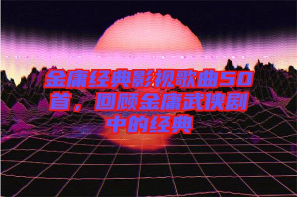 金庸經(jīng)典影視歌曲50首，回顧金庸武俠劇中的經(jīng)典