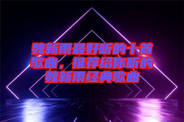 魏新雨最好聽的十首歌曲，推薦給你聽的魏新雨經典歌曲