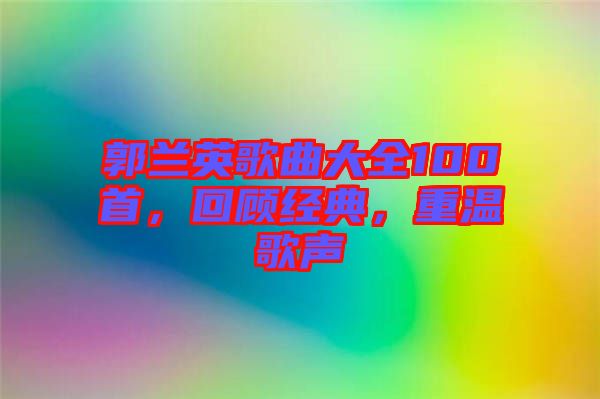郭蘭英歌曲大全100首，回顧經(jīng)典，重溫歌聲